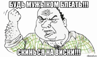 будь мужыком блеать!!! скинься на виски!!!