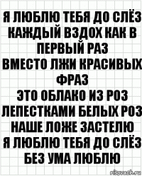 Я люблю тебя до слёз
Каждый вздох как в первый раз
Вместо лжи красивых фраз
Это облако из роз
Лепестками белых роз
Наше ложе застелю
Я люблю тебя до слёз
Без ума люблю