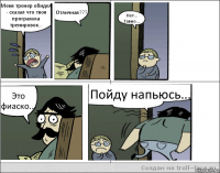 Меня тренер обидел - сказал что твоя программа тренировок... Отличная??? Нет... Гавно... Это фиаско... Пойду напьюсь...