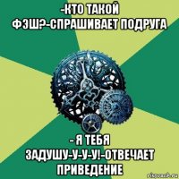 -кто такой фэш?-спрашивает подруга - я тебя задушу-у-у-у!-отвечает приведение