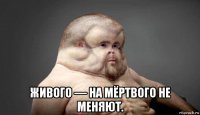  живого — на мёртвого не меняют.