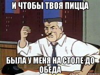 и чтобы твоя пицца была у меня на столе до обеда