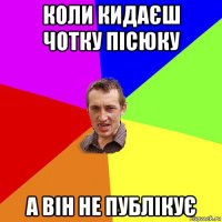 коли кидаєш чотку пісюку а він не публікує