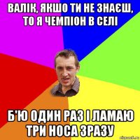 валік, якшо ти не знаєш, то я чемпіон в селі б'ю один раз і ламаю три носа зразу