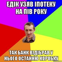 едік узяв іпотеку на пів року так банк відібрав у нього останню коробку