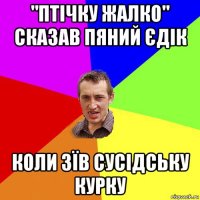 "птічку жалко" сказав пяний єдік коли зїв сусідську курку