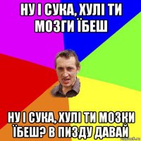 ну і сука, хулі ти мозги їбеш ну і сука, хулі ти мозки їбеш? в пизду давай