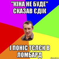 "кіна не буде" сказав єдік і поніс тєлєк в ломбард