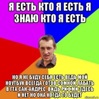 я есть кто я есть я знаю кто я есть но я не буду себя есть ведь мой ноутбук всегда готов сомной лабать в гта сан-андрес. видь рифми здесь и нет но она когда то будет