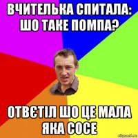 вчителька спитала: шо таке помпа? отвєтіл шо це мала яка сосе