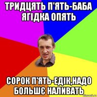 тридцять п'ять-баба ягідка опять сорок п'ять-едік,надо большє наливать