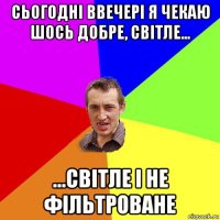 сьогодні ввечері я чекаю шось добре, світле... ...світле і не фільтроване