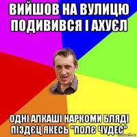 вийшов на вулицю подивився і ахуєл одні алкаші наркоми бляді піздєц якесь "полє чудес"