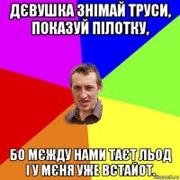 дєвушка знімай труси, показуй пілотку, бо мєжду нами таєт льод і у мєня уже встайот.