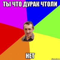 ты что дурак чтоли нет