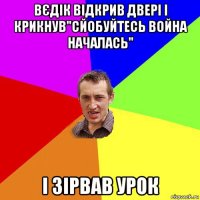 вєдік відкрив двері і крикнув"сйобуйтесь война началась" і зірвав урок