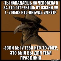 -ты нападаешь на человека и за это отгребёшь от жизни !!!! ! - у меня кто-нибудь умрёт? -если бы у тебя кто-то умер, это был бы для тебя праздник!