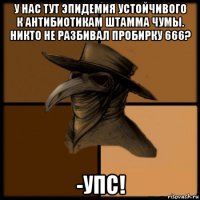 у нас тут эпидемия устойчивого к антибиотикам штамма чумы. никто не разбивал пробирку 666? -упс!