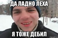 да ладно леха я тоже дебил