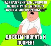 иди нахуй учитель биологии лутше играть в wii u игру "тачки 3 навстречу победы" да всем насрать и похрен!