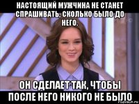 настоящий мужчина не станет спрашивать, сколько было до него. он сделает так, чтобы после него никого не было