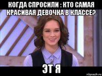 когда спросили : кто самая красивая девочка в классе? эт я