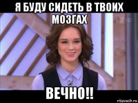 я буду сидеть в твоих мозгах вечно!!