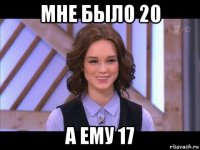 мне было 20 а ему 17