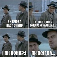 Як вчора відпочив? Та знов пива з водярою намішав... І як воно?:) Як всігда...