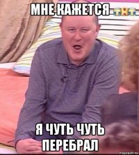 мне кажется я чуть чуть перебрал