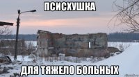 псисхушка для тяжело больных