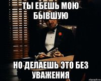 ты ебешь мою бывшую но делаешь это без уважения