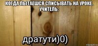 когда пытаешся списывать на уроке. учитель: 