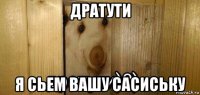 дратути я сьем вашу сасиську