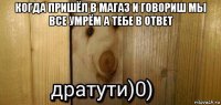 когда пришёл в магаз и говориш мы все умрём а тебе в ответ 