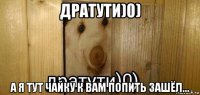 дратути)0) а я тут чайку к вам попить зашёл...