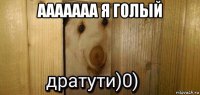 ааааааа я голый 