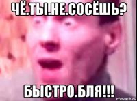 чё.ты.не.сосёшь? быстро.бля!!!