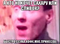 а кто не хочет сахару или сливок? быстро.ссука.кофе.мне.принесла!