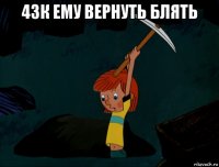 43к ему вернуть блять 