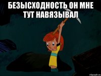 безысходность он мне тут навязывал 