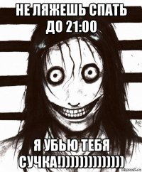 не ляжешь спать до 21:00 я убью тебя сучка!))))))))))))))