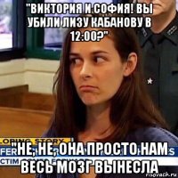 "виктория и софия! вы убили лизу кабанову в 12:00?" "не, не, она просто нам весь мозг вынесла