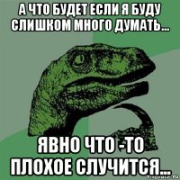 а что будет если я буду слишком много думать... явно что -то плохое случится...