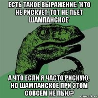 есть такое выражение: 'кто не рискует, тот не пьет шампанское' а что если я часто рискую, но шампанское при этом совсем не пью?