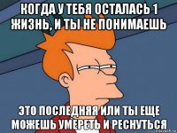 когда у тебя осталась 1 жизнь, и ты не понимаешь это последняя или ты еще можешь умереть и реснуться