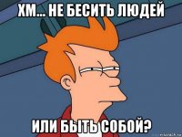 хм... не бесить людей или быть собой?