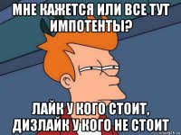 мне кажется или все тут импотенты? лайк у кого стоит, дизлайк у кого не стоит