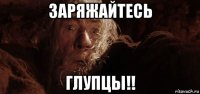 заряжайтесь глупцы!!