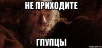 не приходите глупцы